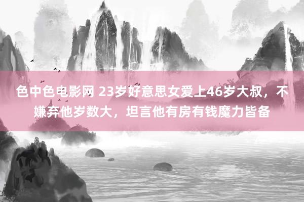 色中色电影网 23岁好意思女爱上46岁大叔，不嫌弃他岁数大，坦言他有房有钱魔力皆备