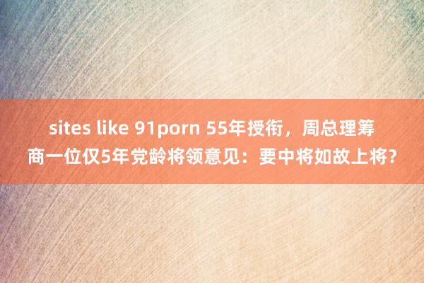 sites like 91porn 55年授衔，周总理筹商一位仅5年党龄将领意见：要中将如故上将？