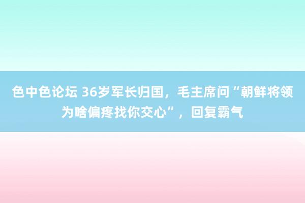 色中色论坛 36岁军长归国，毛主席问“朝鲜将领为啥偏疼找你交心”，回复霸气