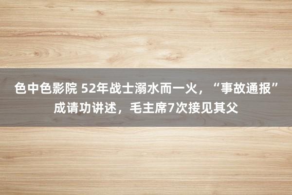 色中色影院 52年战士溺水而一火，“事故通报”成请功讲述，毛主席7次接见其父