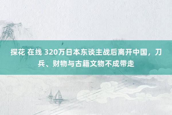 探花 在线 320万日本东谈主战后离开中国，刀兵、财物与古籍文物不成带走