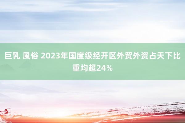 巨乳 風俗 2023年国度级经开区外贸外资占天下比重均超24%