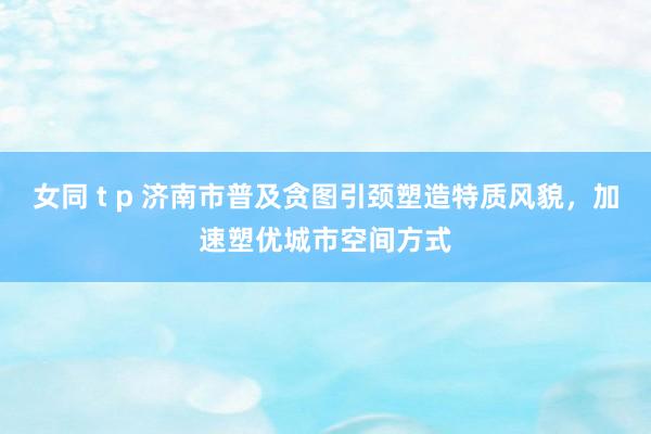 女同 t p 济南市普及贪图引颈塑造特质风貌，加速塑优城市空间方式