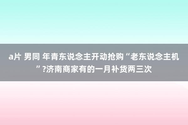 a片 男同 年青东说念主开动抢购“老东说念主机”?济南商家有的一月补货两三次