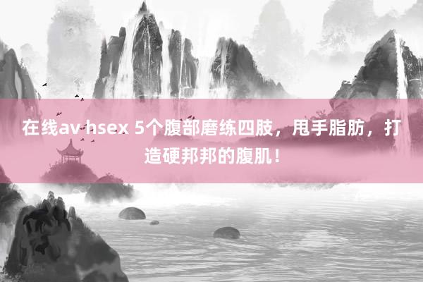 在线av hsex 5个腹部磨练四肢，甩手脂肪，打造硬邦邦的腹肌！