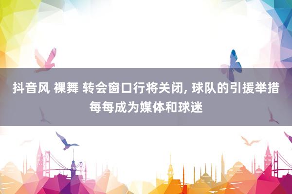 抖音风 裸舞 转会窗口行将关闭， 球队的引援举措每每成为媒体和球迷