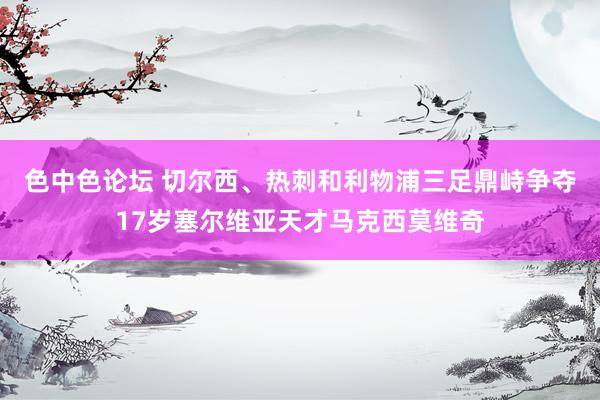 色中色论坛 切尔西、热刺和利物浦三足鼎峙争夺17岁塞尔维亚天才马克西莫维奇