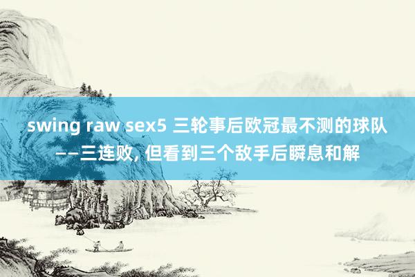 swing raw sex5 三轮事后欧冠最不测的球队——三连败， 但看到三个敌手后瞬息和解