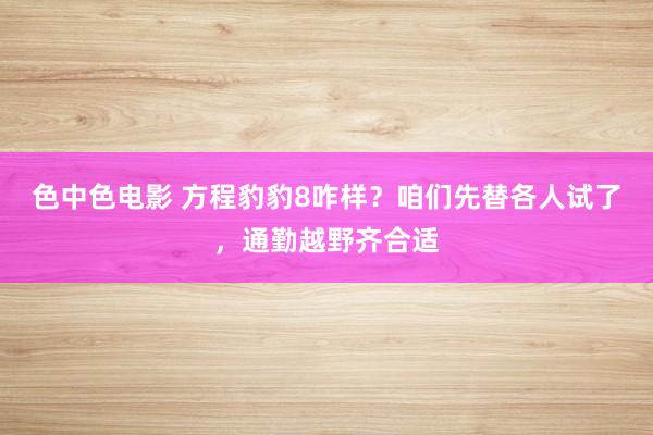 色中色电影 方程豹豹8咋样？咱们先替各人试了，通勤越野齐合适