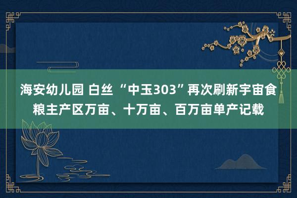 海安幼儿园 白丝 “中玉303”再次刷新宇宙食粮主产区万亩、十万亩、百万亩单产记载