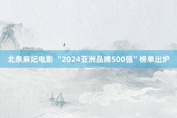 北条麻妃电影 “2024亚洲品牌500强”榜单出炉