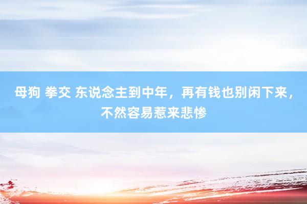 母狗 拳交 东说念主到中年，再有钱也别闲下来，不然容易惹来悲惨