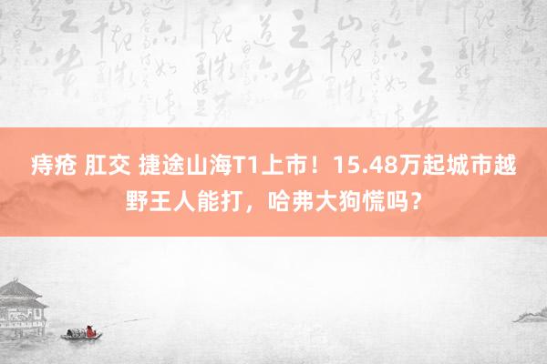 痔疮 肛交 捷途山海T1上市！15.48万起城市越野王人能打，哈弗大狗慌吗？