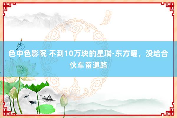 色中色影院 不到10万块的星瑞·东方曜，没给合伙车留退路