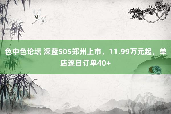 色中色论坛 深蓝S05郑州上市，11.99万元起，单店逐日订单40+