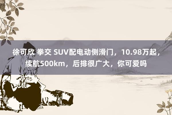 徐可欣 拳交 SUV配电动侧滑门，10.98万起，续航500km，后排很广大，你可爱吗