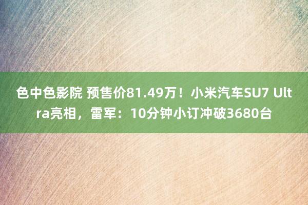 色中色影院 预售价81.49万！小米汽车SU7 Ultra亮相，雷军：10分钟小订冲破3680台