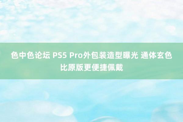 色中色论坛 PS5 Pro外包装造型曝光 通体玄色比原版更便捷佩戴