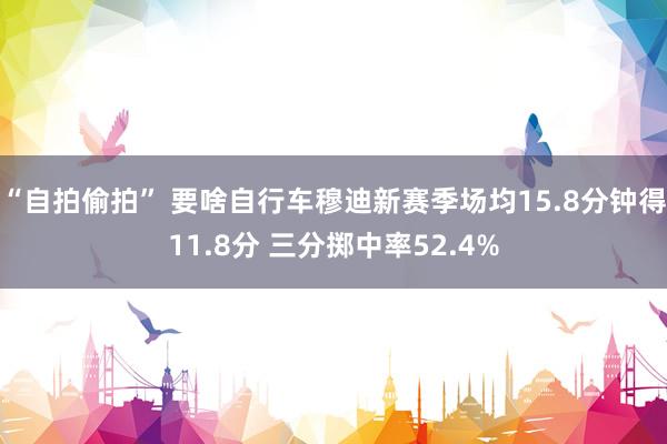 “自拍偷拍” 要啥自行车穆迪新赛季场均15.8分钟得11.8分 三分掷中率52.4%