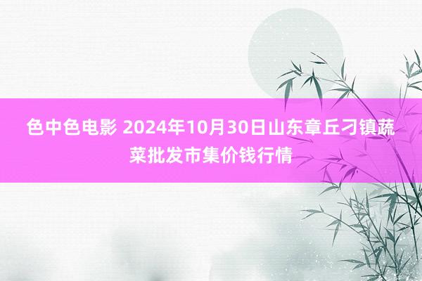 色中色电影 2024年10月30日山东章丘刁镇蔬菜批发市集价钱行情