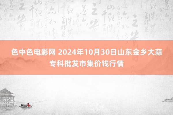 色中色电影网 2024年10月30日山东金乡大蒜专科批发市集价钱行情