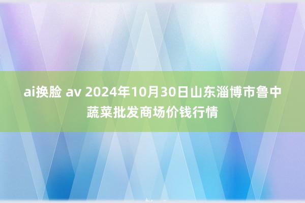 ai换脸 av 2024年10月30日山东淄博市鲁中蔬菜批发商场价钱行情