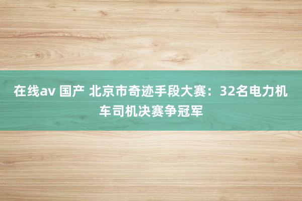 在线av 国产 北京市奇迹手段大赛：32名电力机车司机决赛争冠军