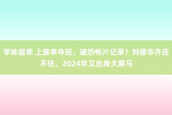 学妹超乖 上座率夺冠，破恐怖片记录？刘德华齐压不住，2024年又出身大黑马