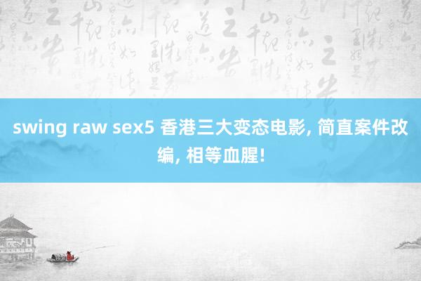 swing raw sex5 香港三大变态电影， 简直案件改编， 相等血腥!