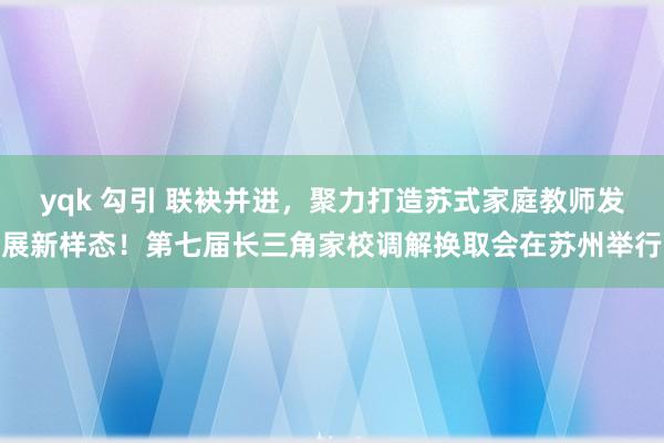 yqk 勾引 联袂并进，聚力打造苏式家庭教师发展新样态！第七届长三角家校调解换取会在苏州举行