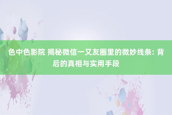 色中色影院 揭秘微信一又友圈里的微妙线条: 背后的真相与实用手段