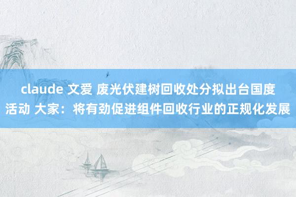 claude 文爱 废光伏建树回收处分拟出台国度活动 大家：将有劲促进组件回收行业的正规化发展