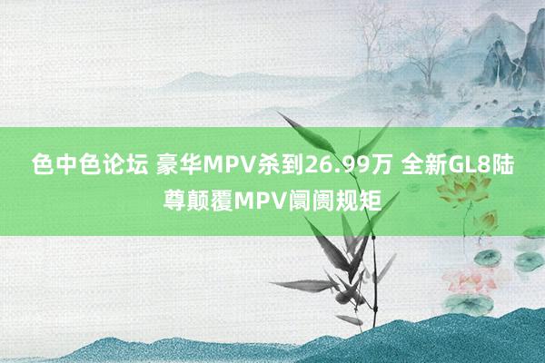 色中色论坛 豪华MPV杀到26.99万 全新GL8陆尊颠覆MPV阛阓规矩