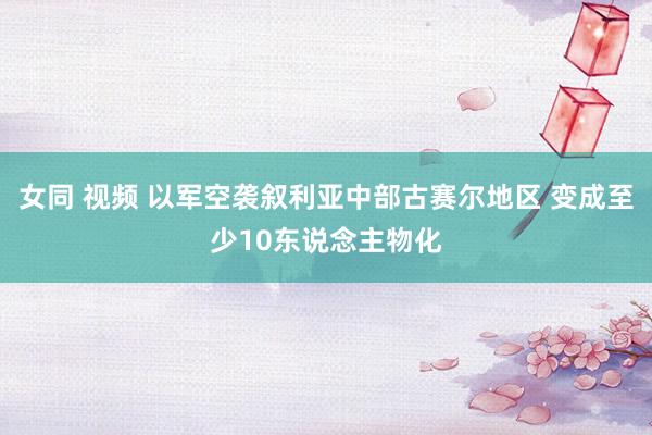 女同 视频 以军空袭叙利亚中部古赛尔地区 变成至少10东说念主物化