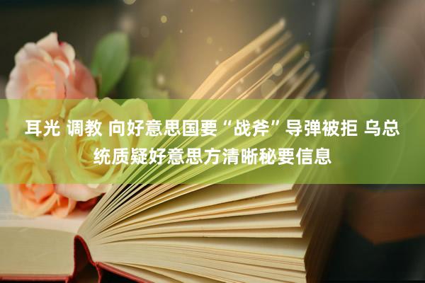 耳光 调教 向好意思国要“战斧”导弹被拒 乌总统质疑好意思方清晰秘要信息