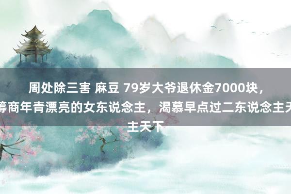 周处除三害 麻豆 79岁大爷退休金7000块，只筹商年青漂亮的女东说念主，渴慕早点过二东说念主天下