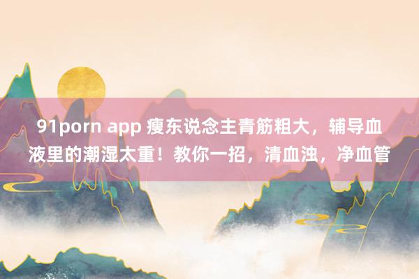 91porn app 瘦东说念主青筋粗大，辅导血液里的潮湿太重！教你一招，清血浊，净血管