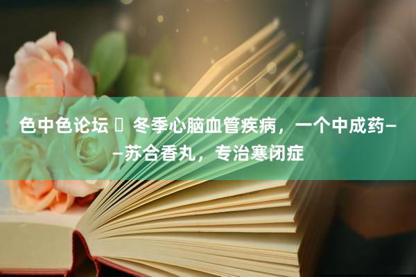 色中色论坛 ​冬季心脑血管疾病，一个中成药——苏合香丸，专治寒闭症