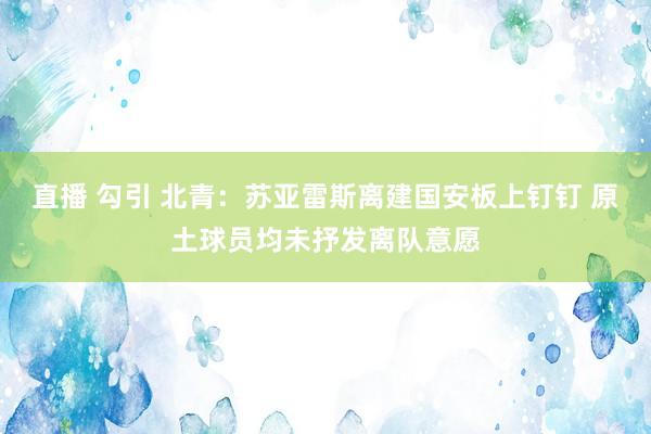 直播 勾引 北青：苏亚雷斯离建国安板上钉钉 原土球员均未抒发离队意愿