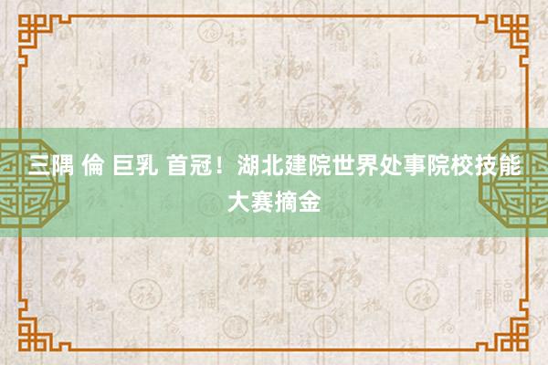 三隅 倫 巨乳 首冠！湖北建院世界处事院校技能大赛摘金