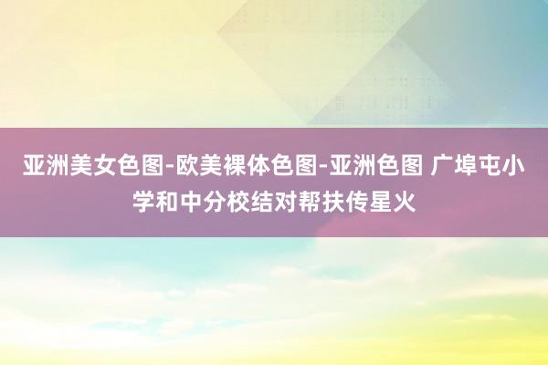 亚洲美女色图-欧美裸体色图-亚洲色图 广埠屯小学和中分校结对帮扶传星火