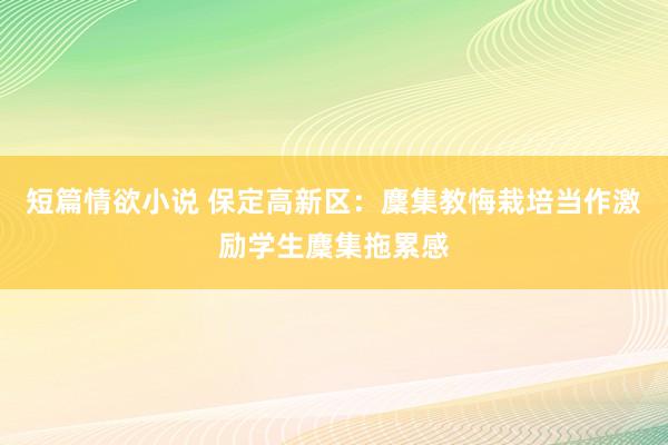 短篇情欲小说 保定高新区：麇集教悔栽培当作激励学生麇集拖累感