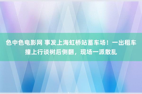 色中色电影网 事发上海虹桥站蓄车场！一出租车撞上行谈树后侧翻，现场一派散乱