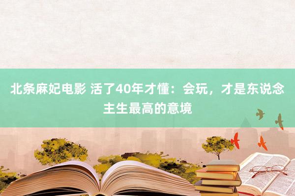 北条麻妃电影 活了40年才懂：会玩，才是东说念主生最高的意境