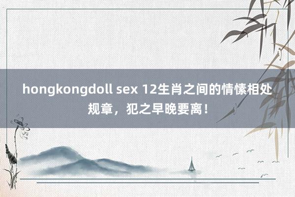 hongkongdoll sex 12生肖之间的情愫相处规章，犯之早晚要离！