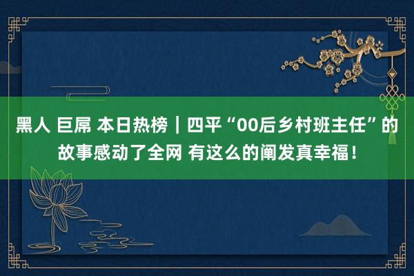 黑人 巨屌 本日热榜｜四平“00后乡村班主任”的故事感动了全网 有这么的阐发真幸福！