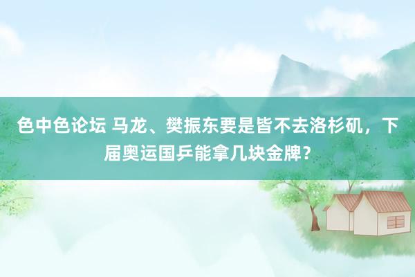 色中色论坛 马龙、樊振东要是皆不去洛杉矶，下届奥运国乒能拿几块金牌？