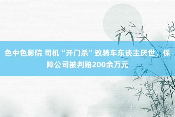 色中色影院 司机“开门杀”致骑车东谈主厌世，保障公司被判赔200余万元