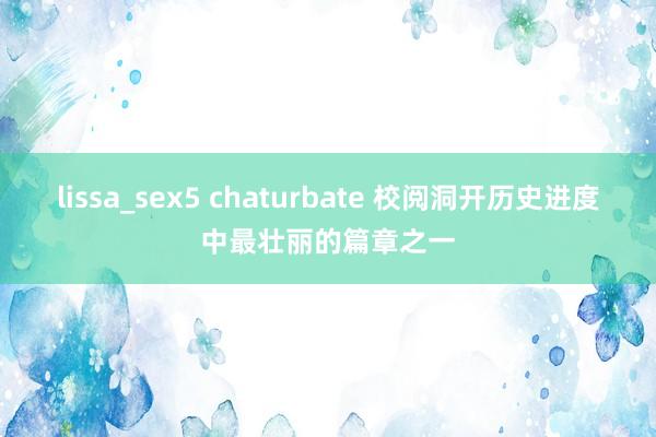 lissa_sex5 chaturbate 校阅洞开历史进度中最壮丽的篇章之一