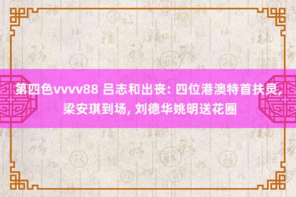 第四色vvvv88 吕志和出丧: 四位港澳特首扶灵， 梁安琪到场， 刘德华姚明送花圈